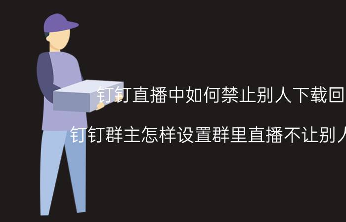 钉钉直播中如何禁止别人下载回放 钉钉群主怎样设置群里直播不让别人回放？